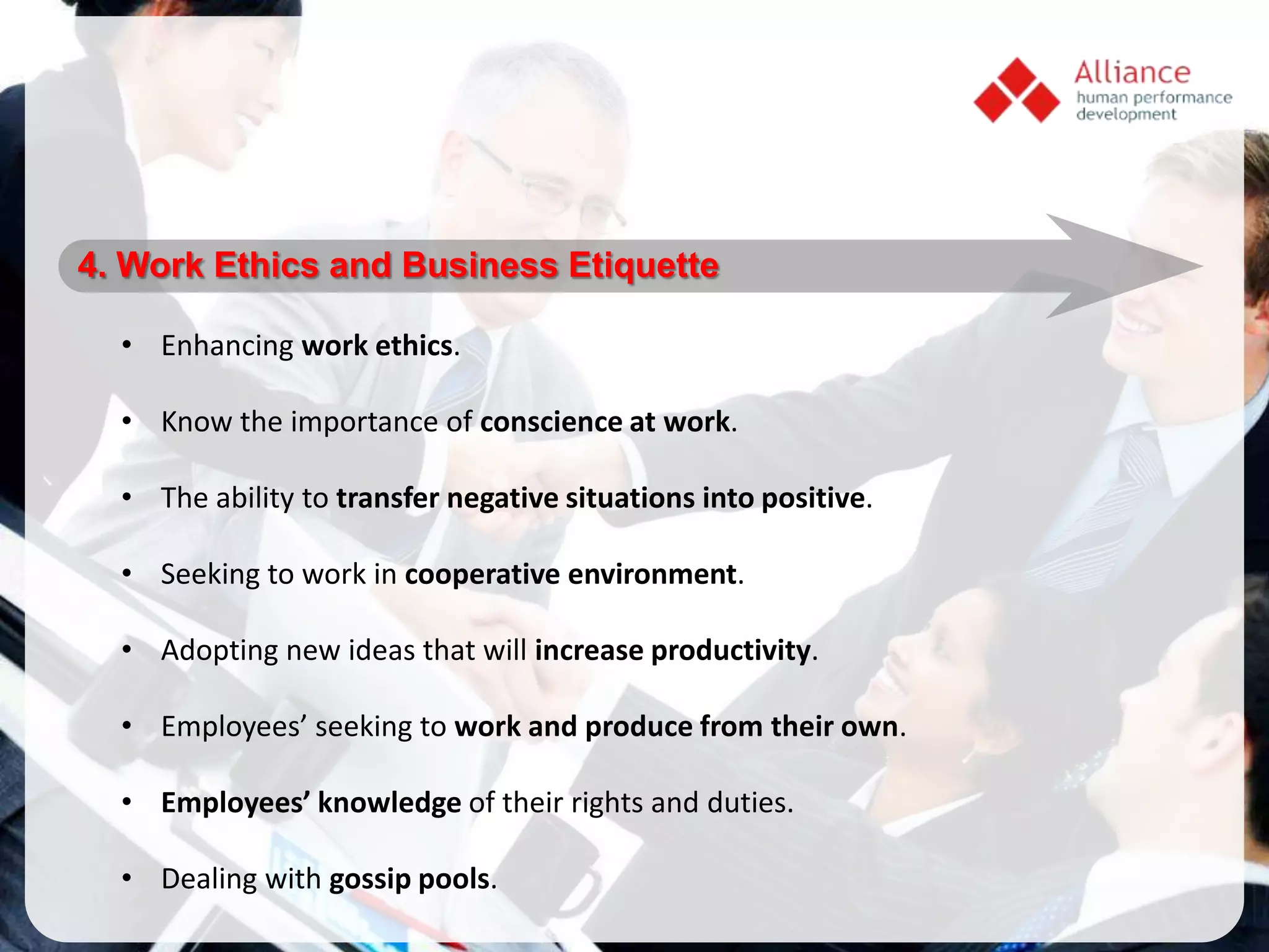 4. Work Ethics and Business Etiquette

  • Enhancing work ethics.

  • Know the importance of conscience at work.

  • The ability to transfer negative situations into positive.

  • Seeking to work in cooperative environment.

  • Adopting new ideas that will increase productivity.

  • Employees’ seeking to work and produce from their own.

  • Employees’ knowledge of their rights and duties.

  • Dealing with gossip pools.
 