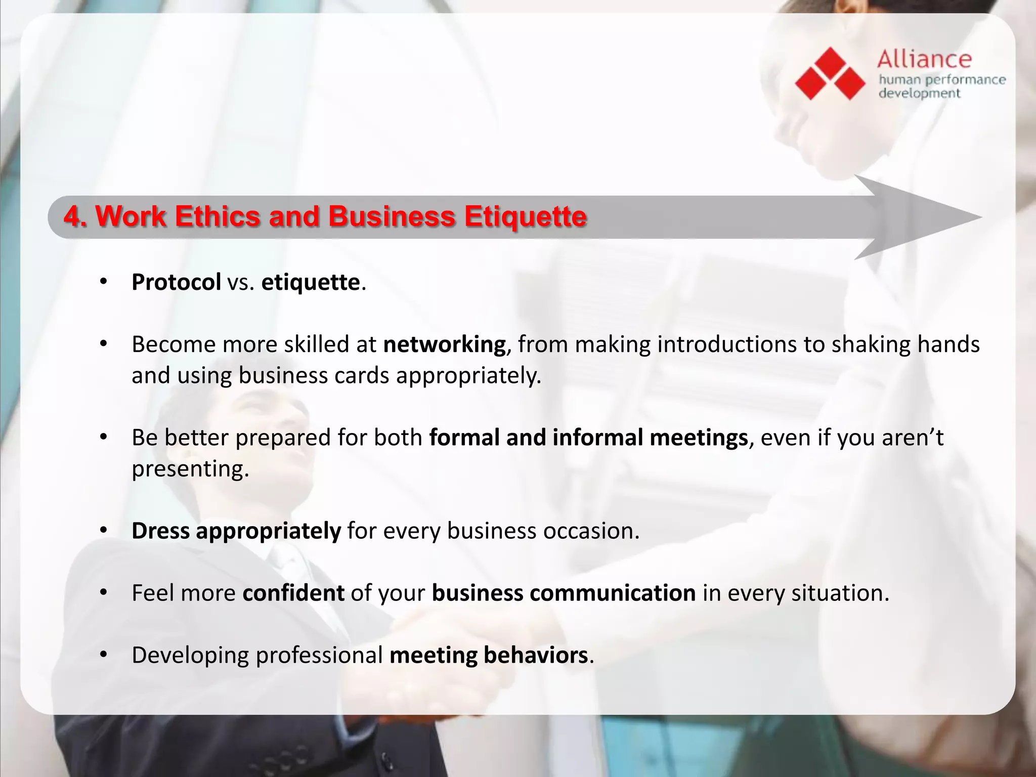 4. Work Ethics and Business Etiquette

  • Protocol vs. etiquette.

  • Become more skilled at networking, from making introductions to shaking hands
    and using business cards appropriately.

  • Be better prepared for both formal and informal meetings, even if you aren’t
    presenting.

  • Dress appropriately for every business occasion.

  • Feel more confident of your business communication in every situation.

  • Developing professional meeting behaviors.
 
