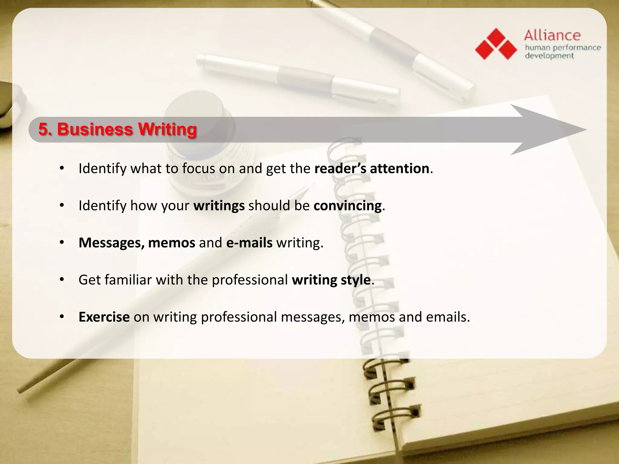 5. Business Writing

  • Identify what to focus on and get the reader’s attention.

  • Identify how your writings should be convincing.

  • Messages, memos and e-mails writing.

  • Get familiar with the professional writing style.

  • Exercise on writing professional messages, memos and emails.
 