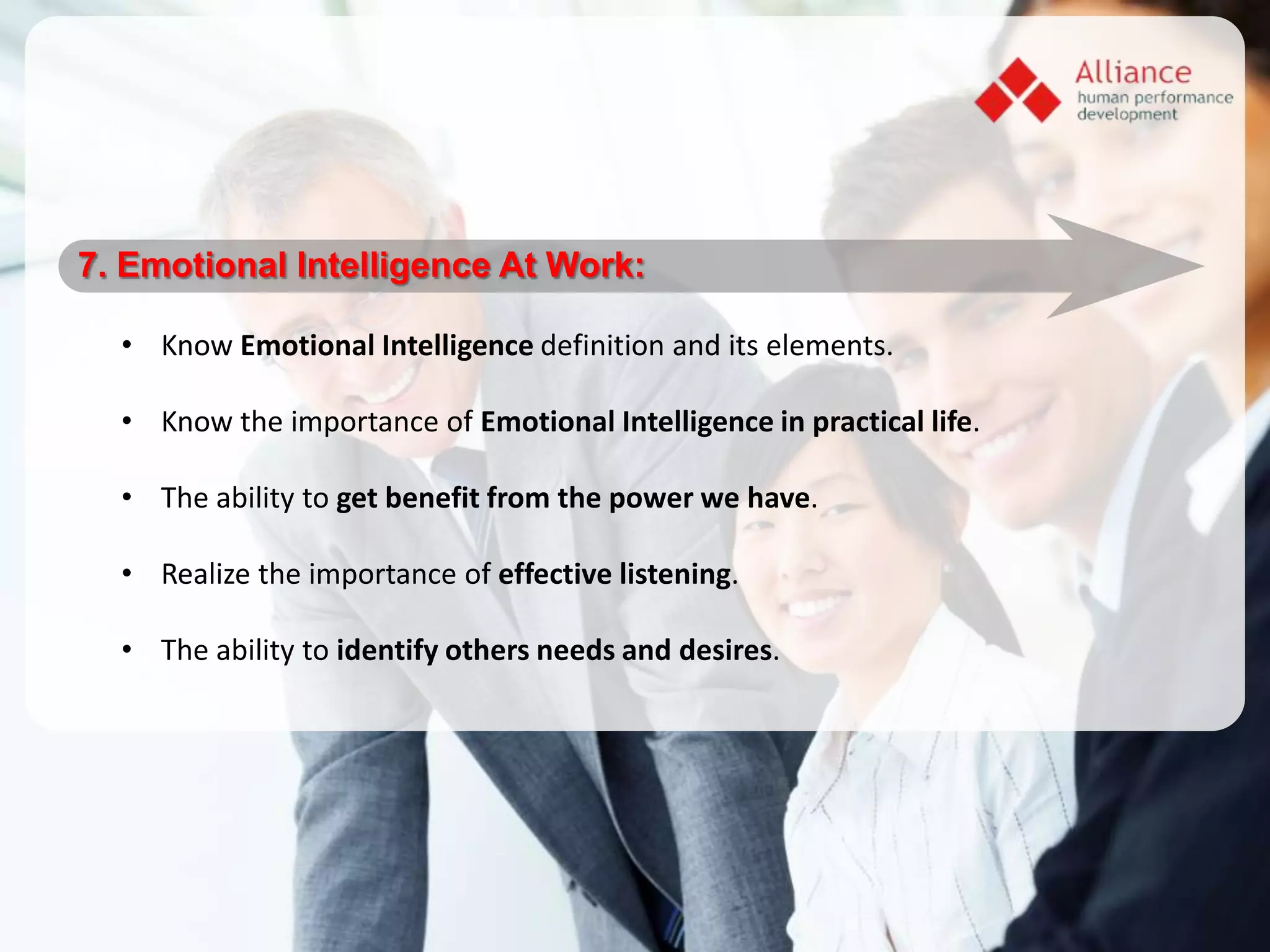 7. Emotional Intelligence At Work:

  • Know Emotional Intelligence definition and its elements.

  • Know the importance of Emotional Intelligence in practical life.

  • The ability to get benefit from the power we have.

  • Realize the importance of effective listening.

  • The ability to identify others needs and desires.
 