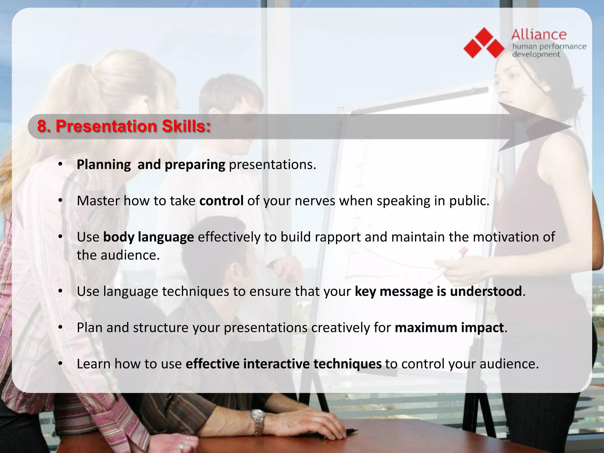 8. Presentation Skills:

  • Planning and preparing presentations.

  • Master how to take control of your nerves when speaking in public.

  • Use body language effectively to build rapport and maintain the motivation of
    the audience.

  • Use language techniques to ensure that your key message is understood.

  • Plan and structure your presentations creatively for maximum impact.

  • Learn how to use effective interactive techniques to control your audience.
 