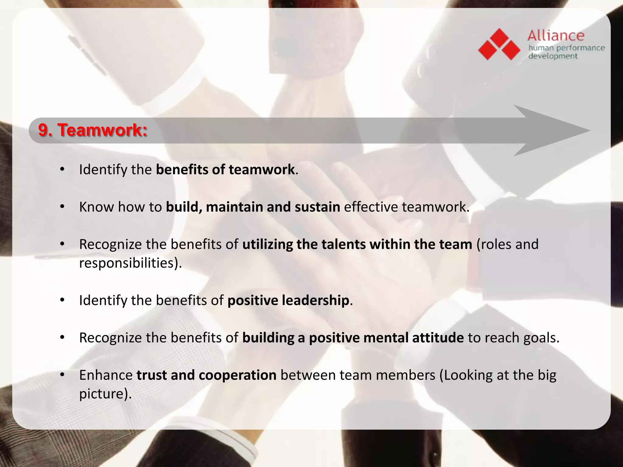 9. Teamwork:

  • Identify the benefits of teamwork.

  • Know how to build, maintain and sustain effective teamwork.

  • Recognize the benefits of utilizing the talents within the team (roles and
    responsibilities).

  • Identify the benefits of positive leadership.

  • Recognize the benefits of building a positive mental attitude to reach goals.

  • Enhance trust and cooperation between team members (Looking at the big
    picture).
 