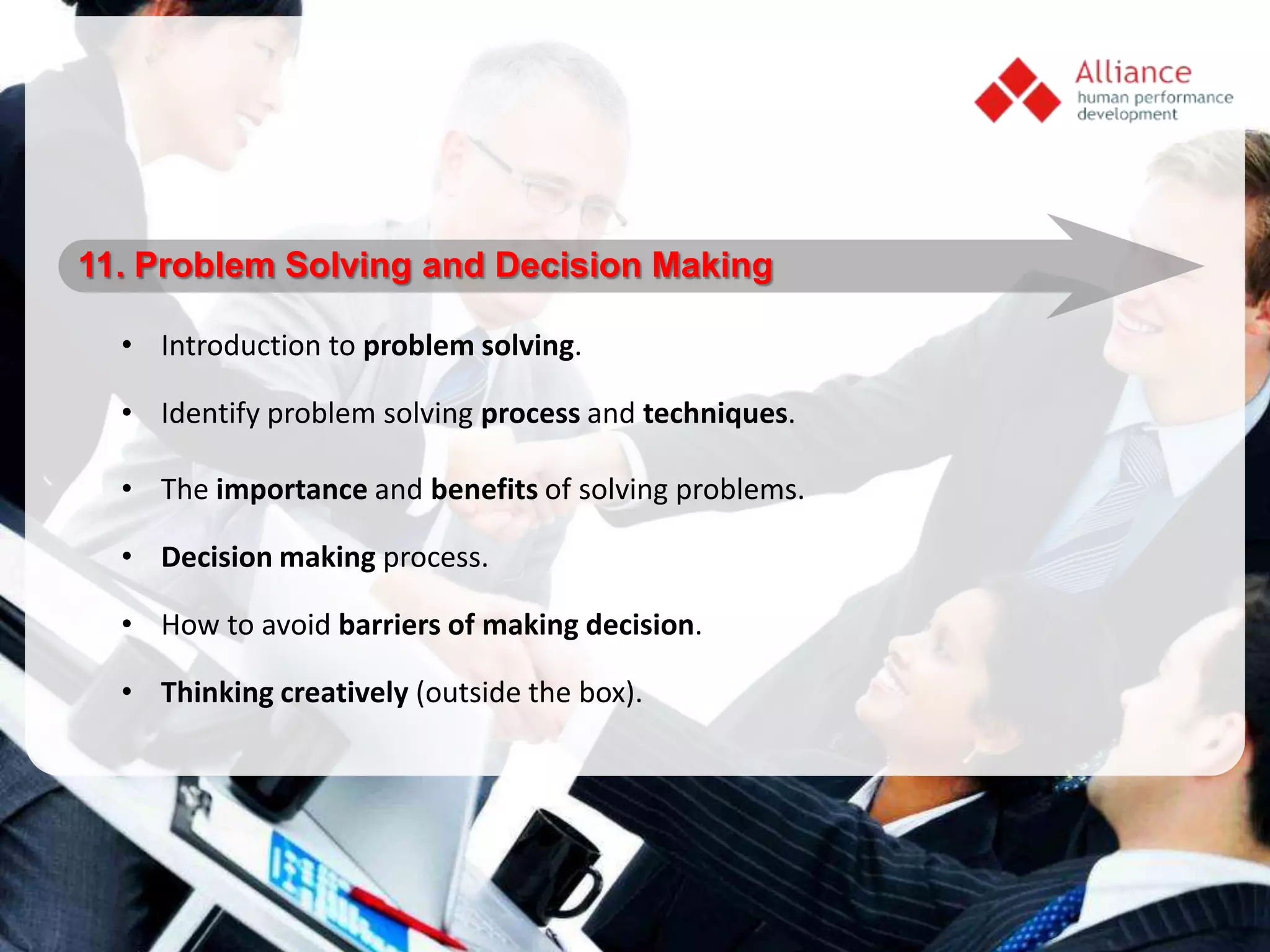 11. Problem Solving and Decision Making

  • Introduction to problem solving.

  • Identify problem solving process and techniques.

  • The importance and benefits of solving problems.

  • Decision making process.

  • How to avoid barriers of making decision.

  • Thinking creatively (outside the box).
 