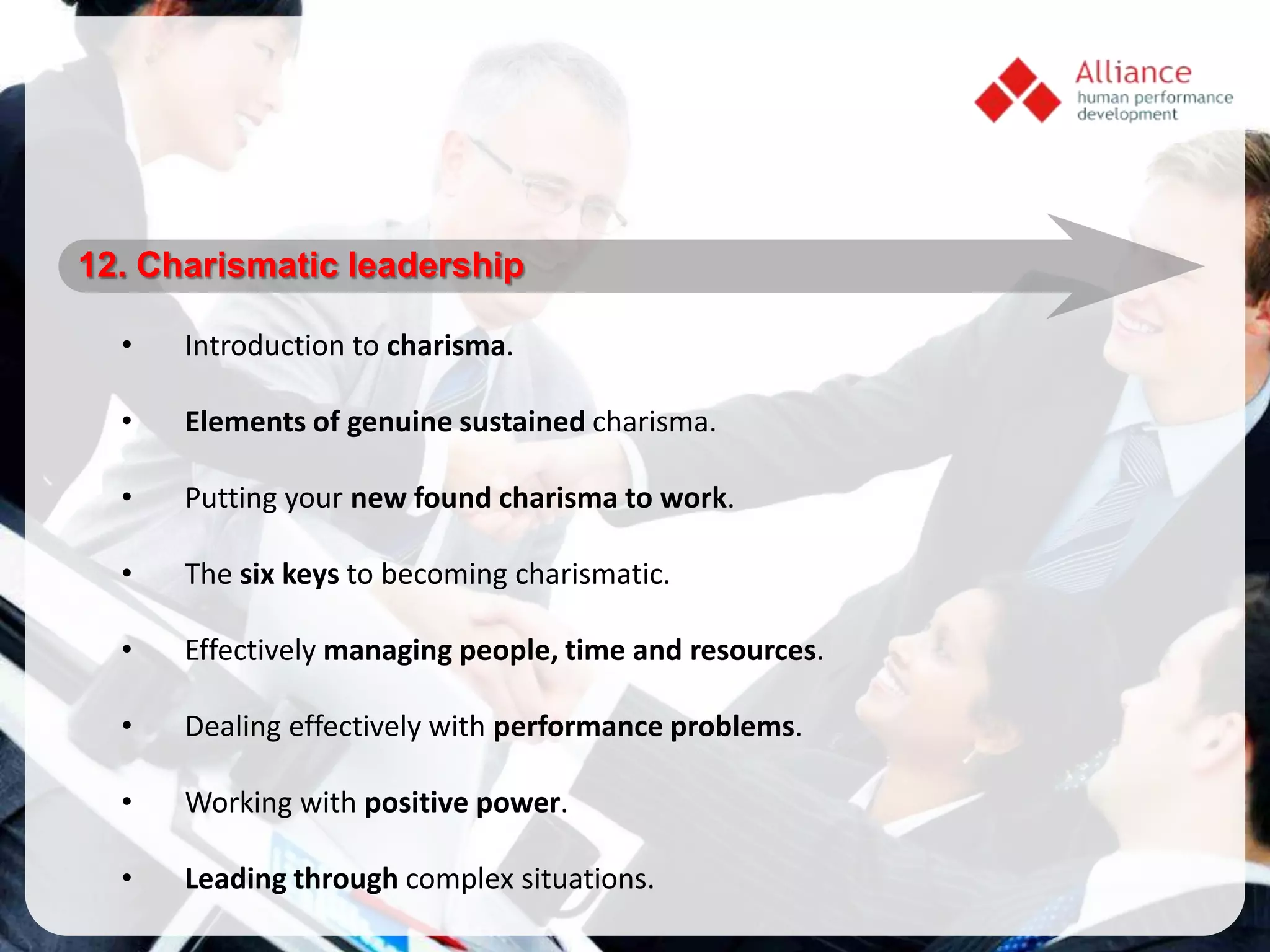 12. Charismatic leadership

  •   Introduction to charisma.

  •   Elements of genuine sustained charisma.

  •   Putting your new found charisma to work.

  •   The six keys to becoming charismatic.

  •   Effectively managing people, time and resources.

  •   Dealing effectively with performance problems.

  •   Working with positive power.

  •   Leading through complex situations.
 