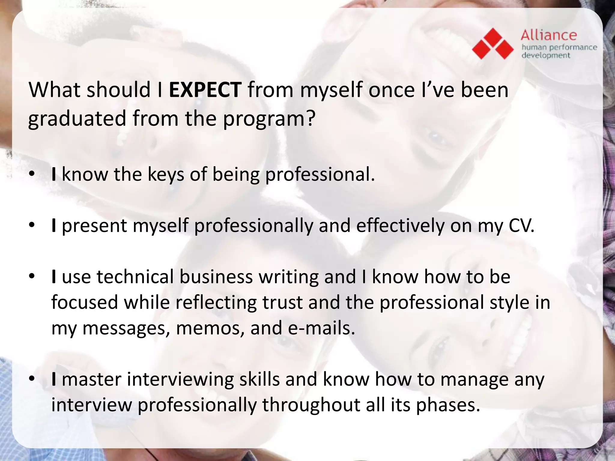 What should I EXPECT from myself once I’ve been
graduated from the program?

• I know the keys of being professional.

• I present myself professionally and effectively on my CV.

• I use technical business writing and I know how to be
  focused while reflecting trust and the professional style in
  my messages, memos, and e-mails.

• I master interviewing skills and know how to manage any
  interview professionally throughout all its phases.
 
