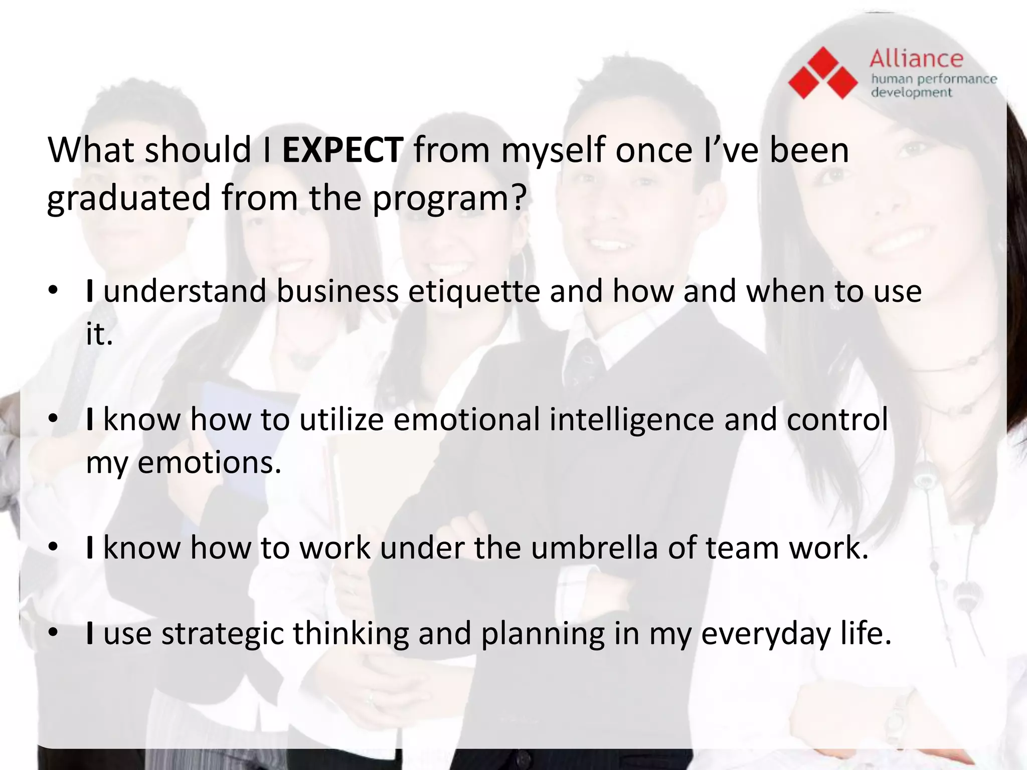 What should I EXPECT from myself once I’ve been
graduated from the program?

• I understand business etiquette and how and when to use
  it.

• I know how to utilize emotional intelligence and control
  my emotions.

• I know how to work under the umbrella of team work.

• I use strategic thinking and planning in my everyday life.
 