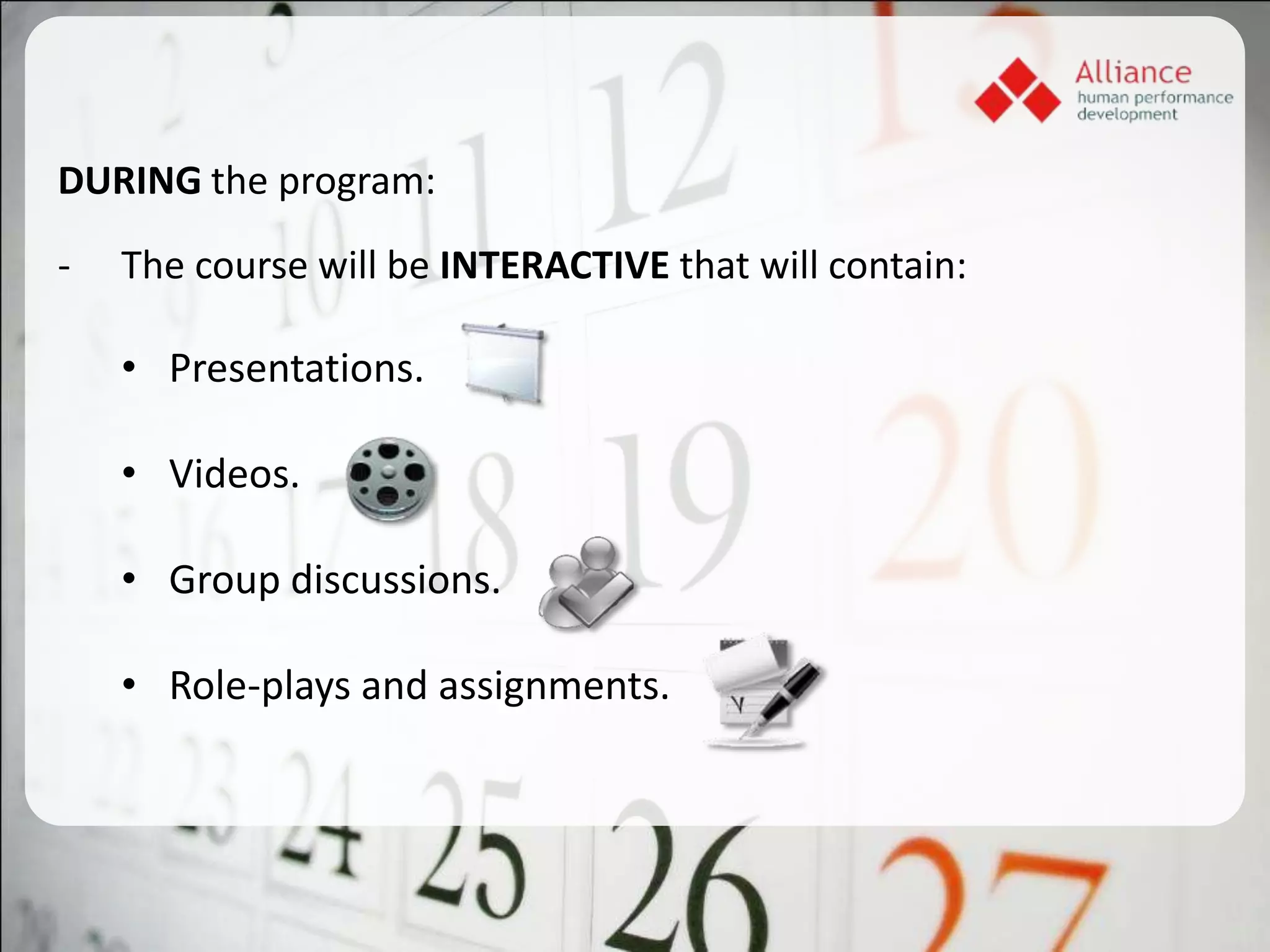 DURING the program:

-   The course will be INTERACTIVE that will contain:

    • Presentations.

    • Videos.

    • Group discussions.

    • Role-plays and assignments.
 