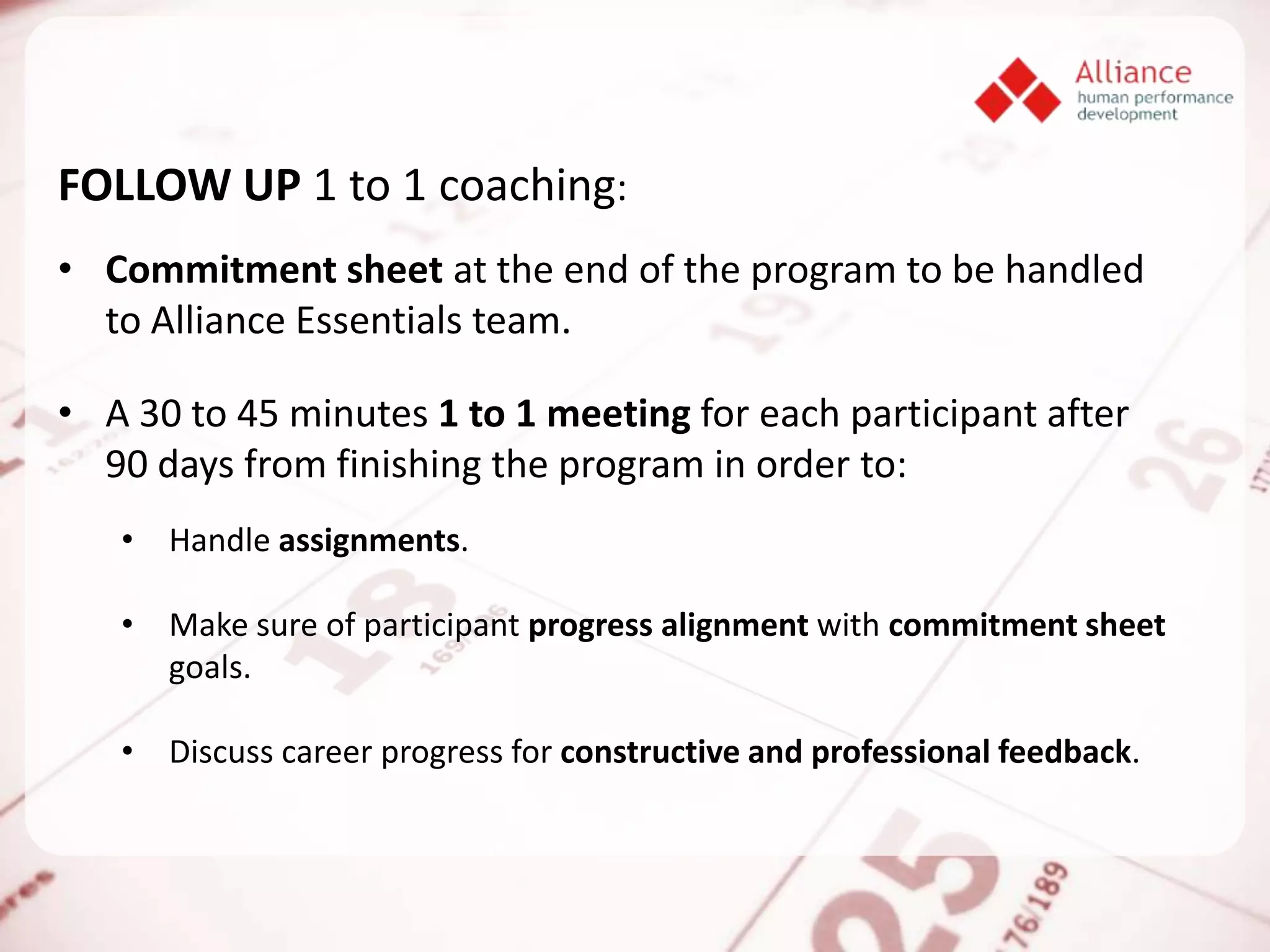 FOLLOW UP 1 to 1 coaching:
• Commitment sheet at the end of the program to be handled
  to Alliance Essentials team.

• A 30 to 45 minutes 1 to 1 meeting for each participant after
  90 days from finishing the program in order to:
   • Handle assignments.

   • Make sure of participant progress alignment with commitment sheet
     goals.

   • Discuss career progress for constructive and professional feedback.
 