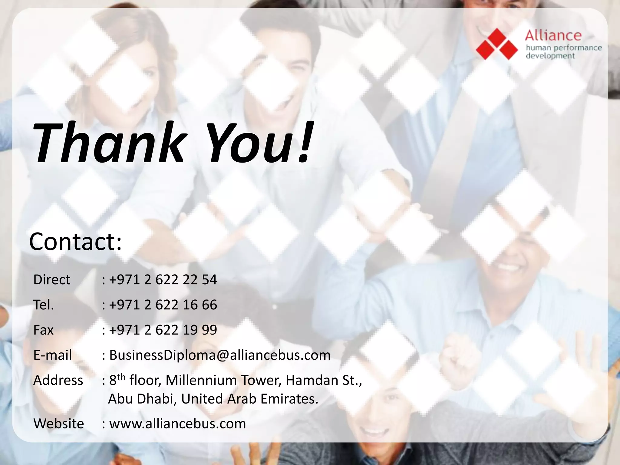 Contact:
Direct    : +971 2 622 22 54
Tel.      : +971 2 622 16 66
Fax       : +971 2 622 19 99
E-mail    : BusinessDiploma@alliancebus.com
Address   : 8th floor, Millennium Tower, Hamdan St.,
            Abu Dhabi, United Arab Emirates.
Website   : www.alliancebus.com
 