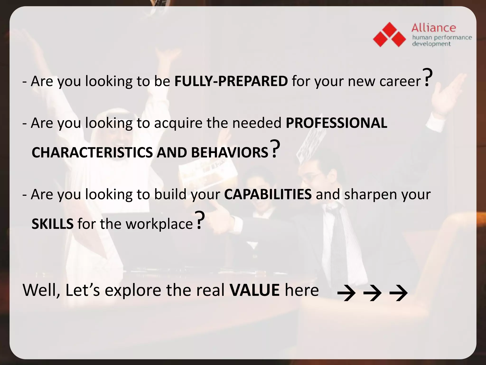 - Are you looking to be FULLY-PREPARED for your new career   ?
- Are you looking to acquire the needed PROFESSIONAL
 CHARACTERISTICS AND BEHAVIORS      ?
- Are you looking to build your CAPABILITIES and sharpen your
 SKILLS for the workplace   ?

Well, Let’s explore the real VALUE here   
 
