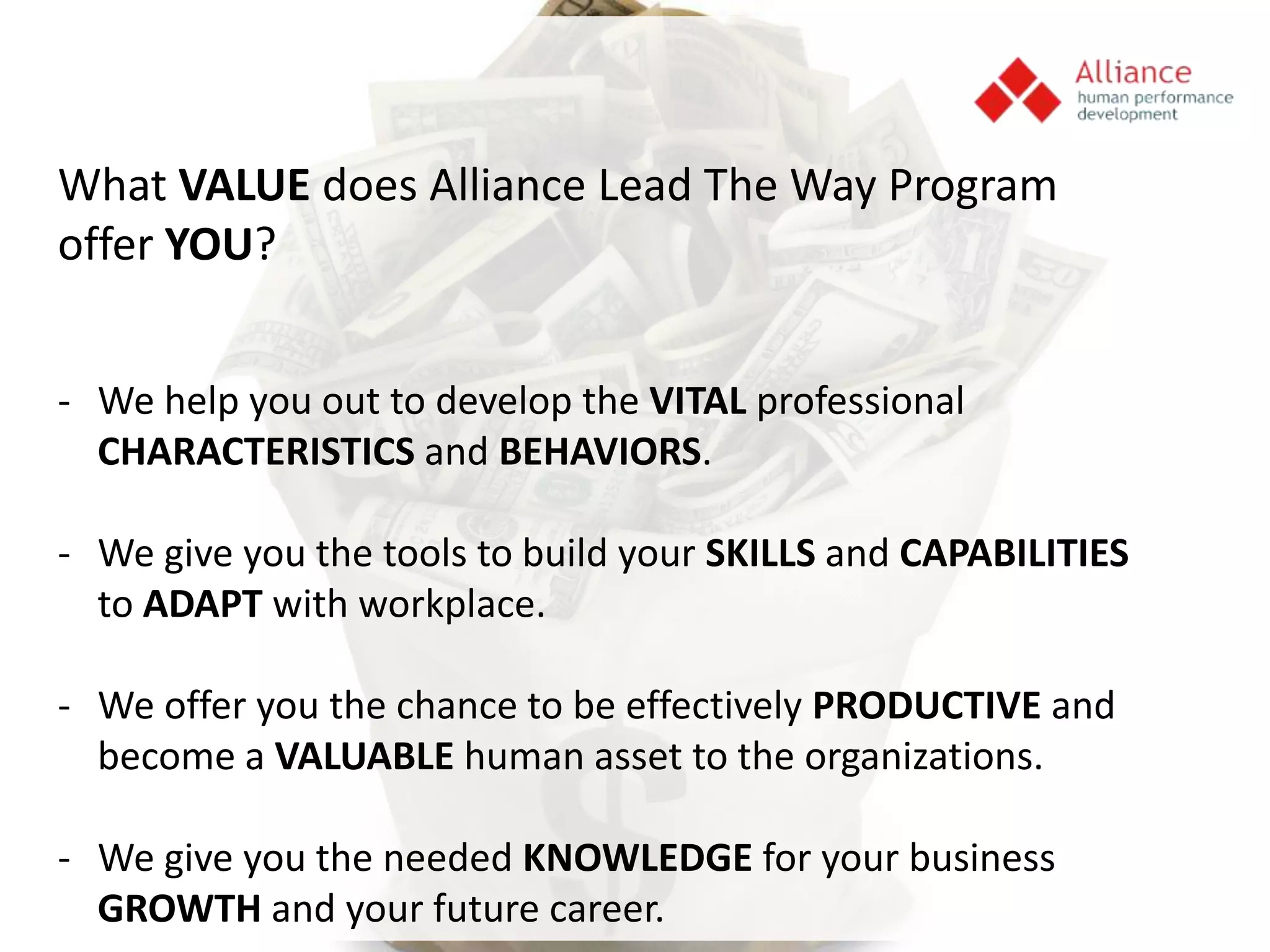 What VALUE does Alliance Lead The Way Program
offer YOU?


- We help you out to develop the VITAL professional
  CHARACTERISTICS and BEHAVIORS.

- We give you the tools to build your SKILLS and CAPABILITIES
  to ADAPT with workplace.

- We offer you the chance to be effectively PRODUCTIVE and
  become a VALUABLE human asset to the organizations.

- We give you the needed KNOWLEDGE for your business
  GROWTH and your future career.
 