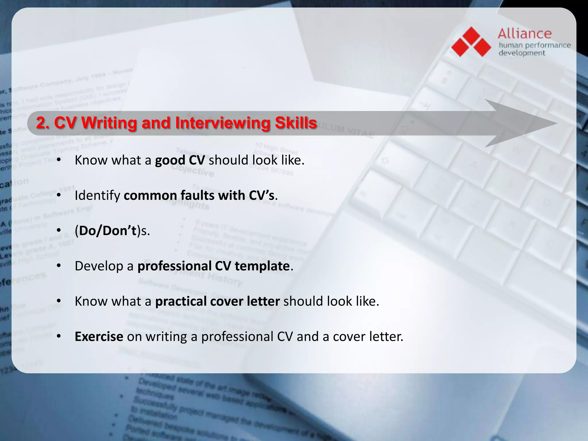 2. CV Writing and Interviewing Skills

  • Know what a good CV should look like.

  • Identify common faults with CV’s.

  • (Do/Don’t)s.

  • Develop a professional CV template.

  • Know what a practical cover letter should look like.

  • Exercise on writing a professional CV and a cover letter.
 
