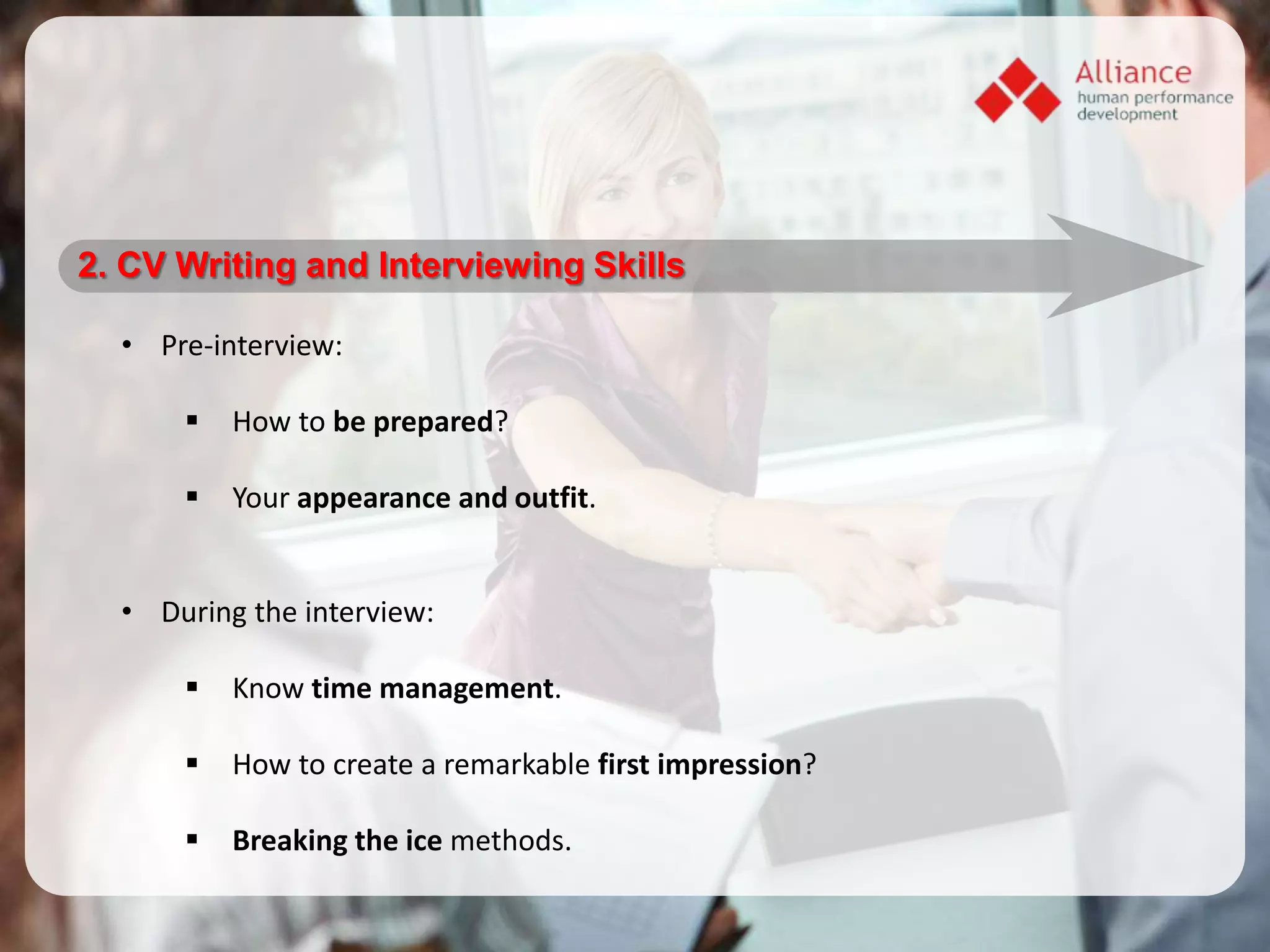 2. CV Writing and Interviewing Skills

  • Pre-interview:

         How to be prepared?

         Your appearance and outfit.


  • During the interview:

         Know time management.

         How to create a remarkable first impression?

         Breaking the ice methods.
 