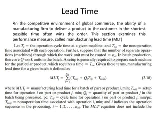 Lead Time
•In the competitive environment of global commerce, the ability of a
manufacturing firm to deliver a product to the customer in the shortest
possible time often wins the order. This section examines this
performance measure, called manufacturing lead time (MLT)
 