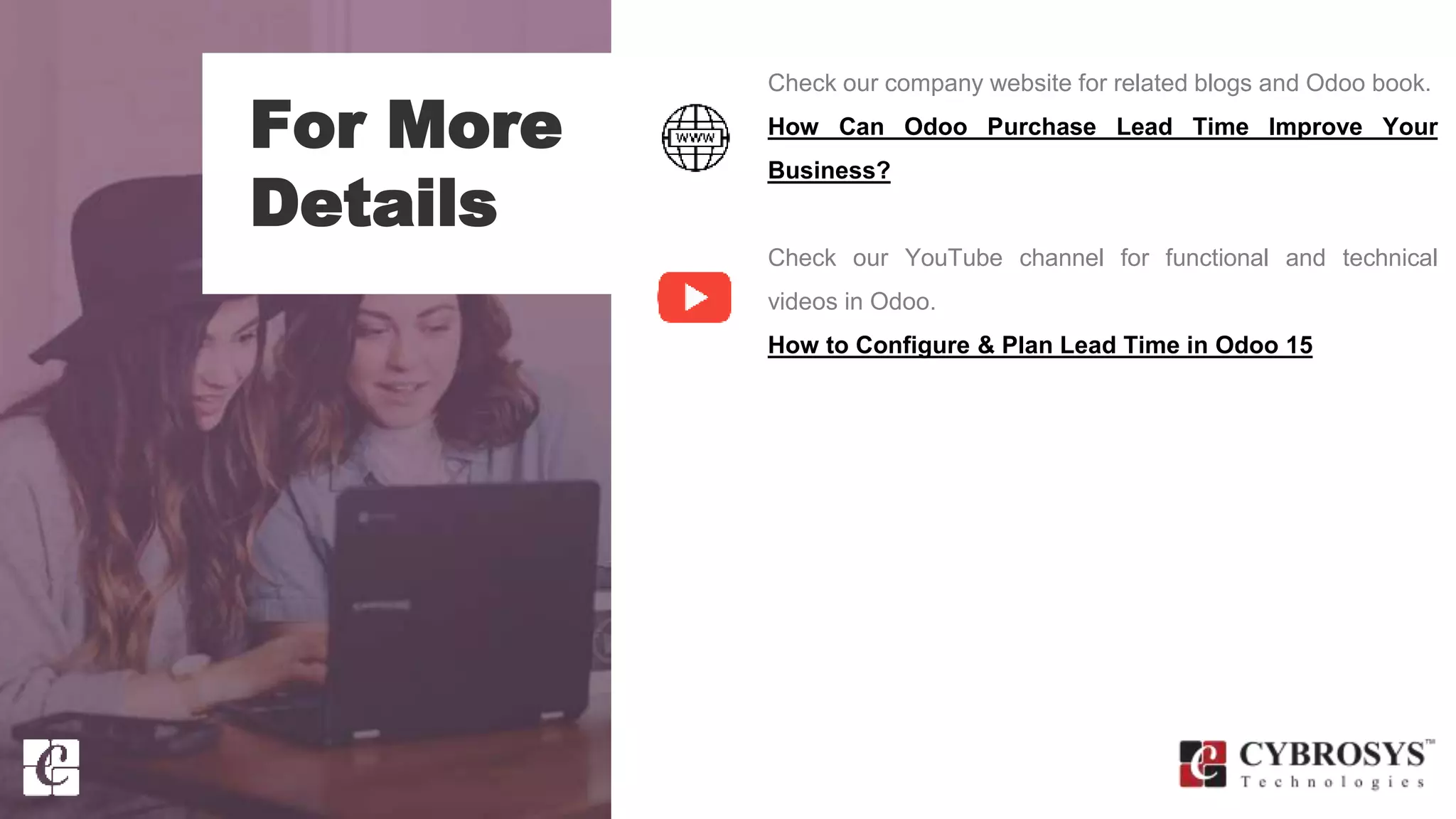 For More
Details
Check our company website for related blogs and Odoo book.
How Can Odoo Purchase Lead Time Improve Your
Business?
Check our YouTube channel for functional and technical
videos in Odoo.
How to Configure & Plan Lead Time in Odoo 15
 