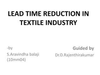 LEAD TIME REDUCTION IN
   TEXTILE INDUSTRY


-by                           Guided by
S.Aravindha balaji   Dr.D.Rajenthirakumar
(10mm04)
 