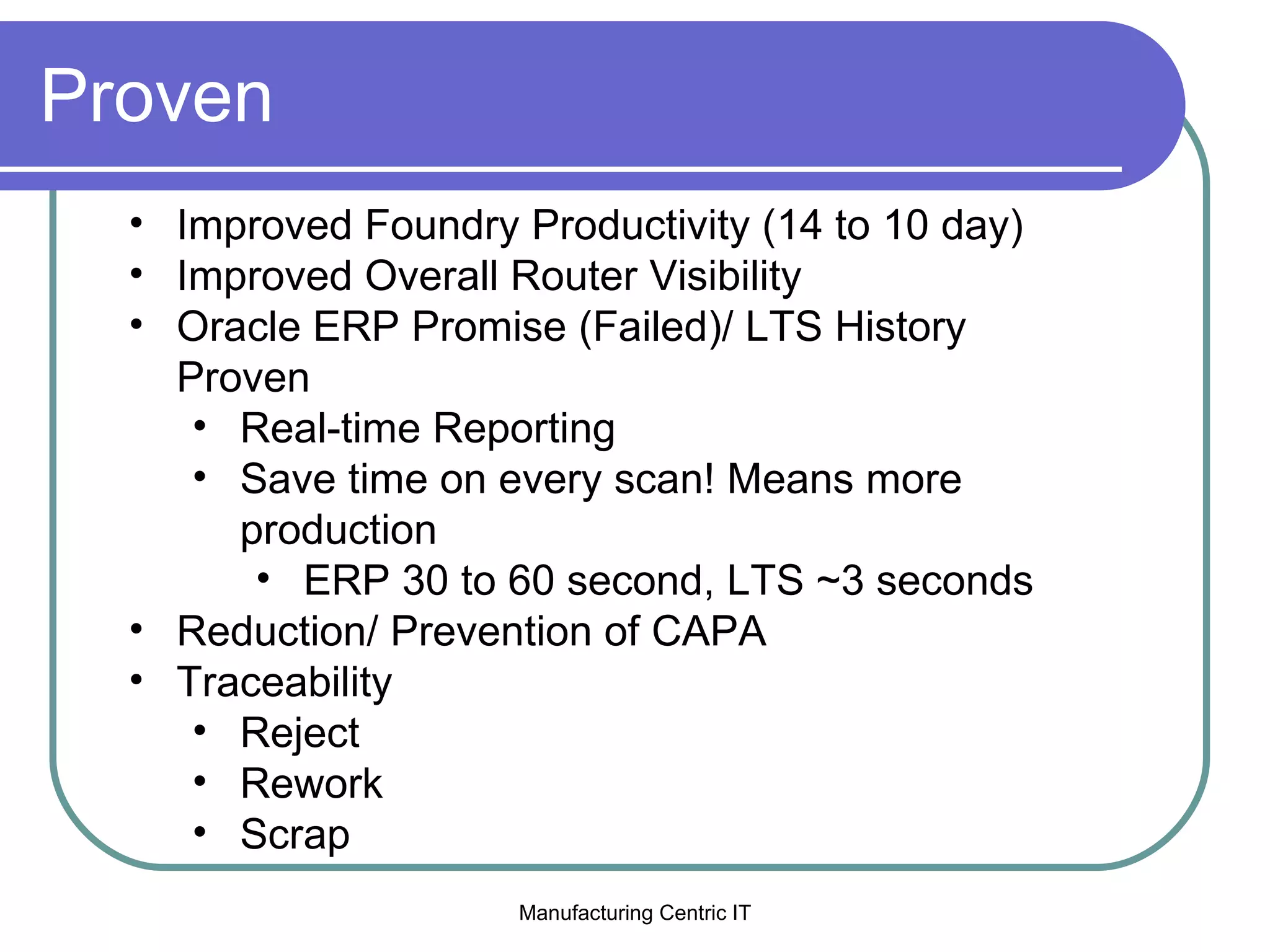 Proven Improved Foundry Productivity (14 to 10 day) Improved Overall Router Visibility Oracle ERP Promise (Failed)/ LTS History Proven  Real-time Reporting Save time on every scan! Means more production ERP 30 to 60 second, LTS ~3 seconds Reduction/ Prevention of CAPA Traceability Reject Rework Scrap 
