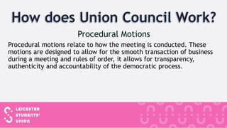 Procedural motions relate to how the meeting is conducted. These
motions are designed to allow for the smooth transaction of business
during a meeting and rules of order, it allows for transparency,
authenticity and accountability of the democratic process.
 