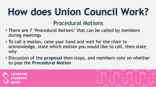 • There are 7 ‘Procedural Motions’ that can be called by members
during meetings
• To call a motion, raise your hand and wait for the chair to
acknowledge, state which motion you would like to call, then state
why
• Discussion of the then stops, and members vote on whether
to pass the
 
