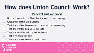 1) No confidence in the Chair for the rest of the meeting
2) Challenge to the Chair’s ruling
3) That the matter be referred to another Union meeting
4) That the matter be put to the vote
5) That the vote be held by secret ballot
6) That a re-count be held
7) That the matter be voted on in parts
 