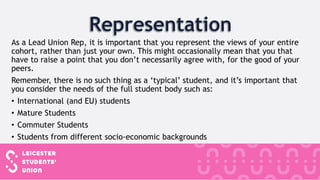 As a Lead Union Rep, it is important that you represent the views of your entire
cohort, rather than just your own. This might occasionally mean that you that
have to raise a point that you don’t necessarily agree with, for the good of your
peers.
Remember, there is no such thing as a ‘typical’ student, and it’s important that
you consider the needs of the full student body such as:
• International (and EU) students
• Mature Students
• Commuter Students
• Students from different socio-economic backgrounds
 