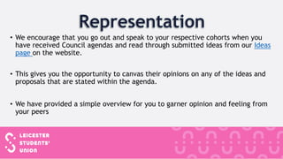 • We encourage that you go out and speak to your respective cohorts when you
have received Council agendas and read through submitted ideas from our Ideas
page on the website.
• This gives you the opportunity to canvas their opinions on any of the ideas and
proposals that are stated within the agenda.
• We have provided a simple overview for you to garner opinion and feeling from
your peers
 