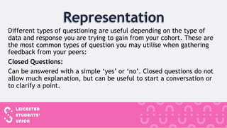 Different types of questioning are useful depending on the type of
data and response you are trying to gain from your cohort. These are
the most common types of question you may utilise when gathering
feedback from your peers:
Closed Questions:
Can be answered with a simple ‘yes’ or ‘no’. Closed questions do not
allow much explanation, but can be useful to start a conversation or
to clarify a point.
 
