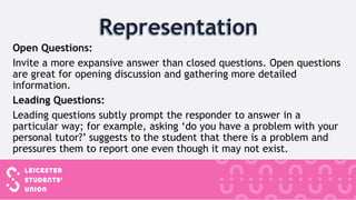 Open Questions:
Invite a more expansive answer than closed questions. Open questions
are great for opening discussion and gathering more detailed
information.
Leading Questions:
Leading questions subtly prompt the responder to answer in a
particular way; for example, asking ‘do you have a problem with your
personal tutor?’ suggests to the student that there is a problem and
pressures them to report one even though it may not exist.
 