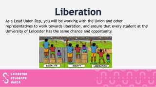 As a Lead Union Rep, you will be working with the Union and other
representatives to work towards liberation, and ensure that every student at the
University of Leicester has the same chance and opportunity.
 