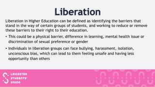 Liberation in Higher Education can be defined as identifying the barriers that
stand in the way of certain groups of students, and working to reduce or remove
these barriers to their right to their education.
• This could be a physical barrier, difference in learning, mental health issue or
discrimination of sexual preference or gender
• Individuals in liberation groups can face bullying, harassment, isolation,
unconscious bias, which can lead to them feeling unsafe and having less
opportunity than others
 