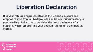 It is your role as a representative of the Union to support and
empower those from all backgrounds and be non-discriminatory in
your working. Make sure to consider the voice and needs of all
students when representing your peers in the Union’s democratic
system.
 