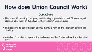 • There are 10 meetings per year, each lasting approximately 60-75 minutes, all
starting at 6.15pm on Tuesdays in the Students’ Union Square
• The deadline to send through agenda items is 7am on the Thursday before the
meeting
• You should receive an agenda for each meeting the Friday before the scheduled
date
 