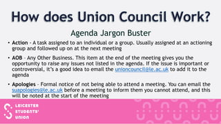 • Action - A task assigned to an individual or a group. Usually assigned at an actioning
group and followed up on at the next meeting
• AOB – Any Other Business. This item at the end of the meeting gives you the
opportunity to raise any issues not listed in the agenda. If the issue is important or
controversial, it’s a good idea to email the unioncouncil@le.ac.uk to add it to the
agenda
• Apologies – Formal notice of not being able to attend a meeting. You can email the
suapologies@le.ac.uk before a meeting to inform them you cannot attend, and this
will be noted at the start of the meeting
 