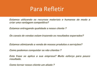 Para Refletir
Estamos utilizando os recursos materiais e humanos de modo a
criar uma vantagem competitiva?

Estamos entregando qualidade a nosso cliente ?

Os canais de vendas estam trazendo os resultados esperados?


Estamos otimizando a venda de nossos produtos e servições?

Como podemos conquistar os não clientes ?

Esta frase se aplica a sua empresa? Muito esforço para pouco
resultado.

Como tornar nosso cliente um aliado ?
 