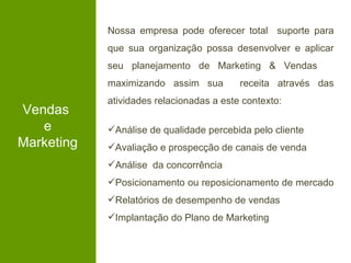 Nossa empresa pode oferecer total suporte para
            que sua organização possa desenvolver e aplicar
            seu planejamento de Marketing & Vendas
            maximizando assim sua         receita através das
            atividades relacionadas a este contexto:
Vendas
   e        Análise de qualidade percebida pelo cliente
Marketing   Avaliação e prospecção de canais de venda
            Análise da concorrência
            Posicionamento ou reposicionamento de mercado
            Relatórios de desempenho de vendas
            Implantação do Plano de Marketing
 