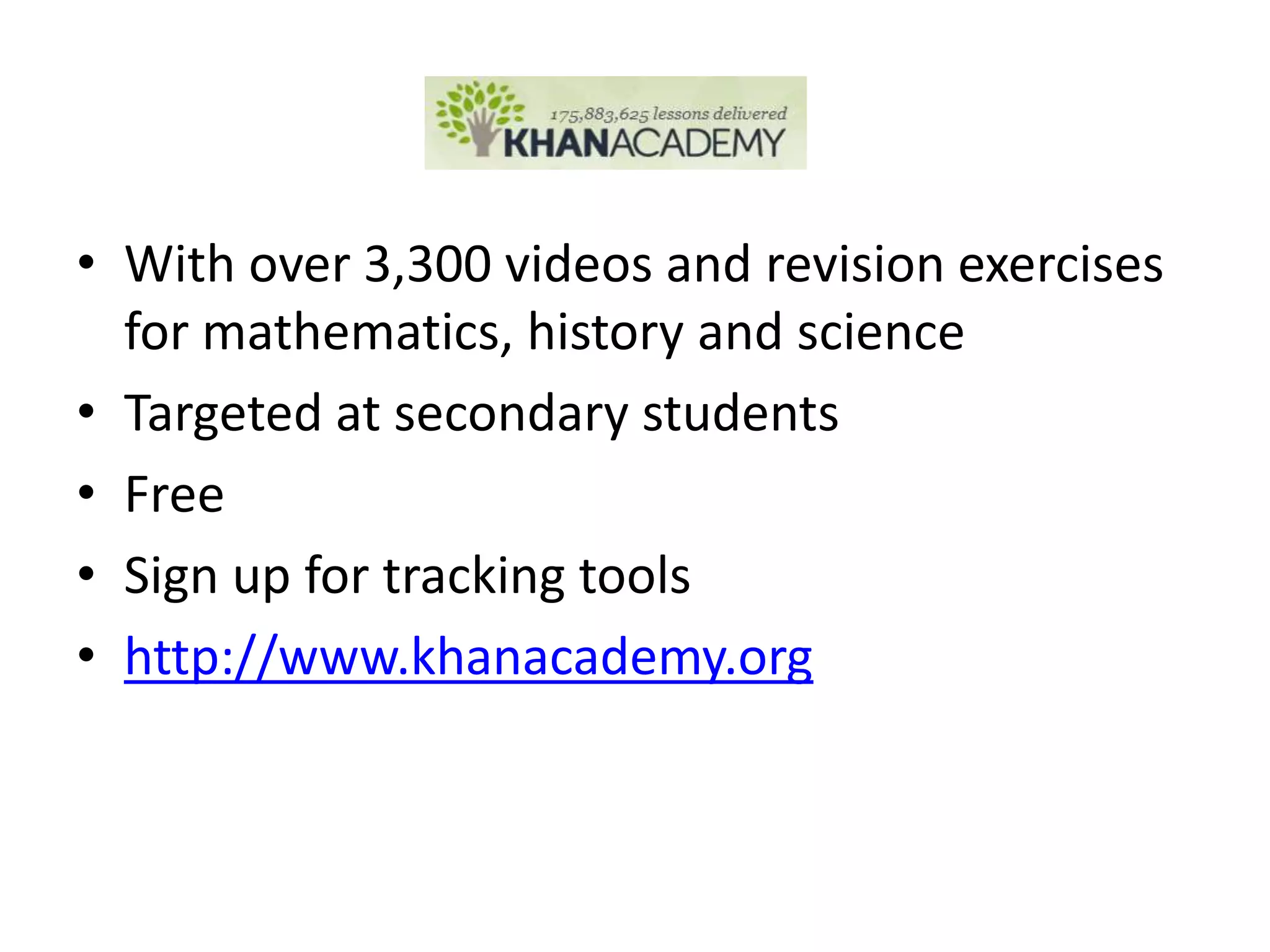 • With over 3,300 videos and revision exercises
  for mathematics, history and science
• Targeted at secondary students
• Free
• Sign up for tracking tools
• http://www.khanacademy.org
 