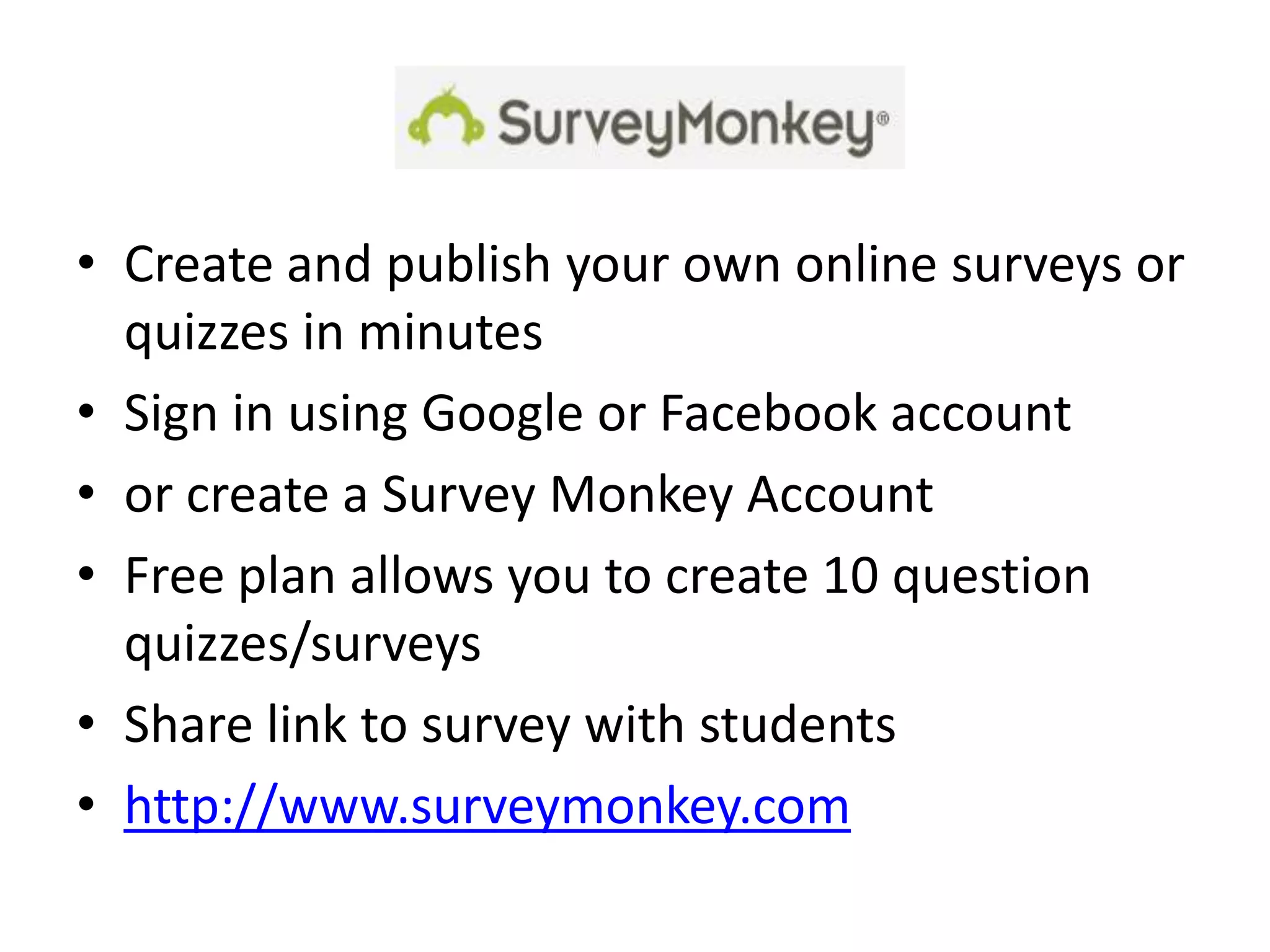 • Create and publish your own online surveys or
  quizzes in minutes
• Sign in using Google or Facebook account
• or create a Survey Monkey Account
• Free plan allows you to create 10 question
  quizzes/surveys
• Share link to survey with students
• http://www.surveymonkey.com
 