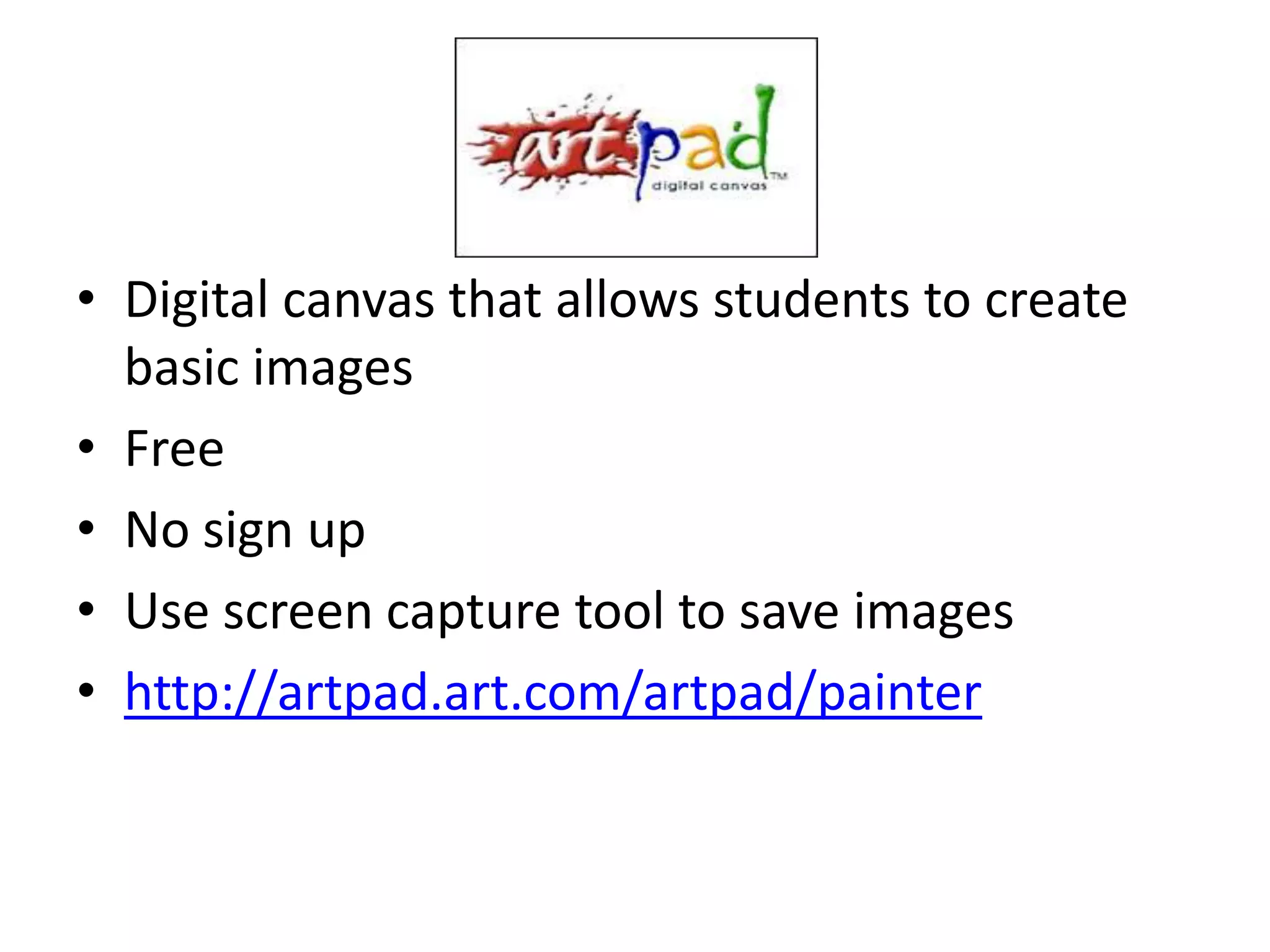 • Digital canvas that allows students to create
  basic images
• Free
• No sign up
• Use screen capture tool to save images
• http://artpad.art.com/artpad/painter
 