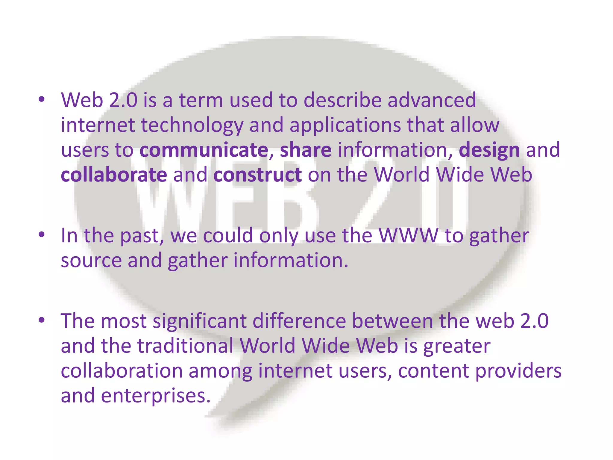 • Web 2.0 is a term used to describe advanced
  internet technology and applications that allow
  users to communicate, share information, design and
  collaborate and construct on the World Wide Web

• In the past, we could only use the WWW to gather
  source and gather information.

• The most significant difference between the web 2.0
  and the traditional World Wide Web is greater
  collaboration among internet users, content providers
  and enterprises.
 
