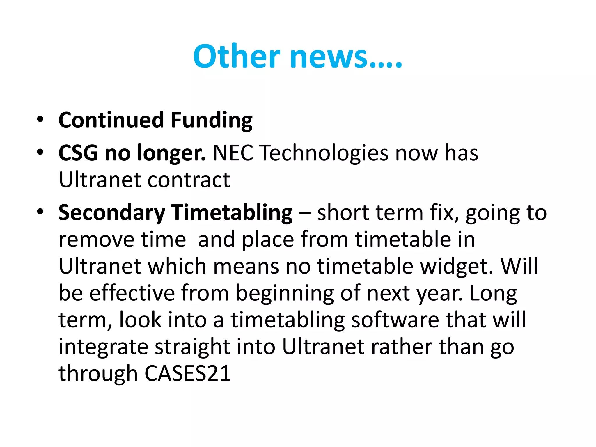 Other news….
• Continued Funding
• CSG no longer. NEC Technologies now has
  Ultranet contract
• Secondary Timetabling – short term fix, going to
  remove time and place from timetable in
  Ultranet which means no timetable widget. Will
  be effective from beginning of next year. Long
  term, look into a timetabling software that will
  integrate straight into Ultranet rather than go
  through CASES21
 