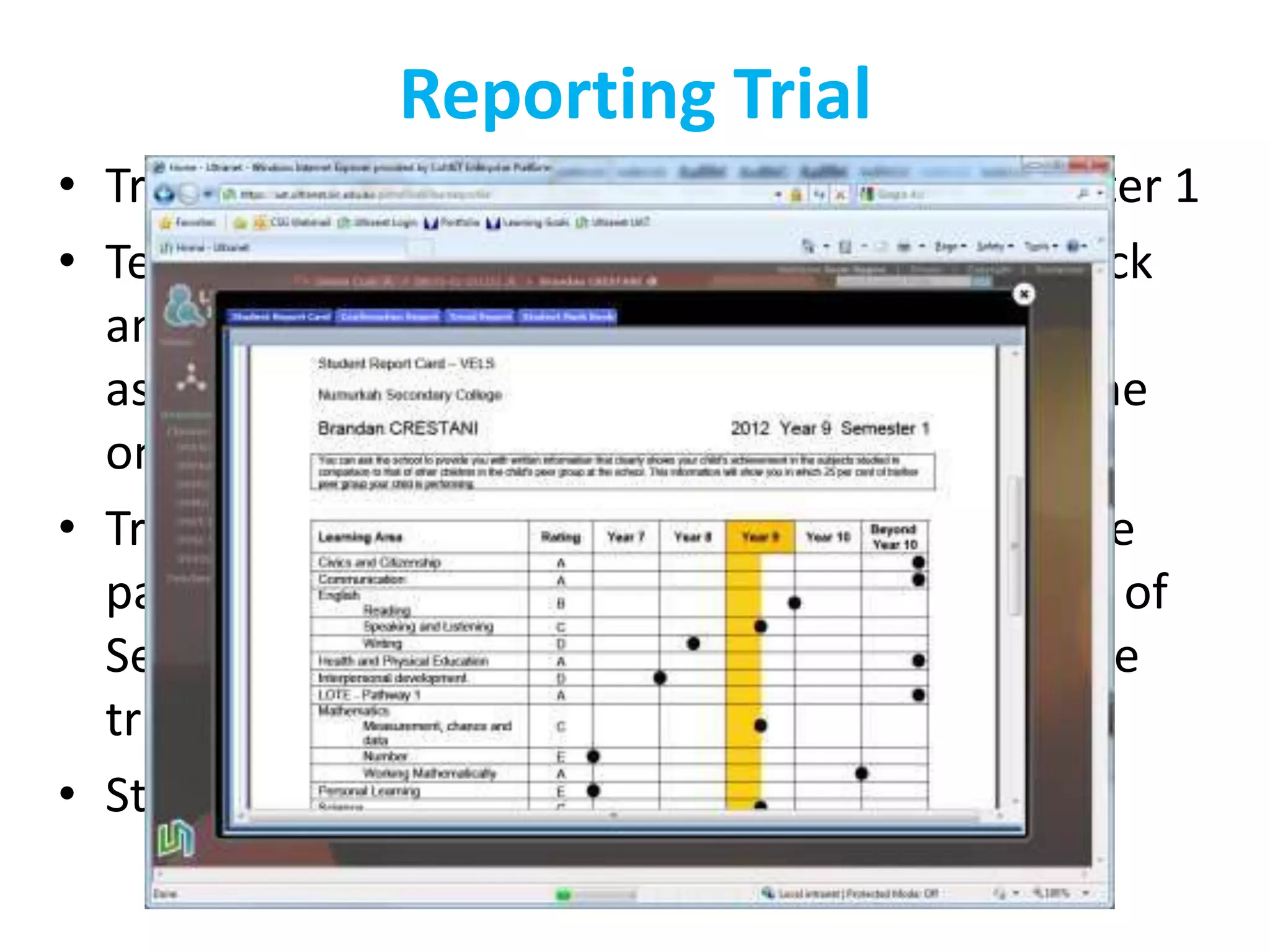 Reporting Trial
• Trials completed in 5 primary schools in semester 1
• Teachers and parents have given lots of feedback
  and information around functionality, change
  aspects about the rich ongoing feedback and the
  one page student report card.
• Trial is continuing and more Primary Schools are
  participating in the trial and a selected number of
  Secondary Colleges have been introduced to the
  trial also.
• Statewide rollout – unknown
 