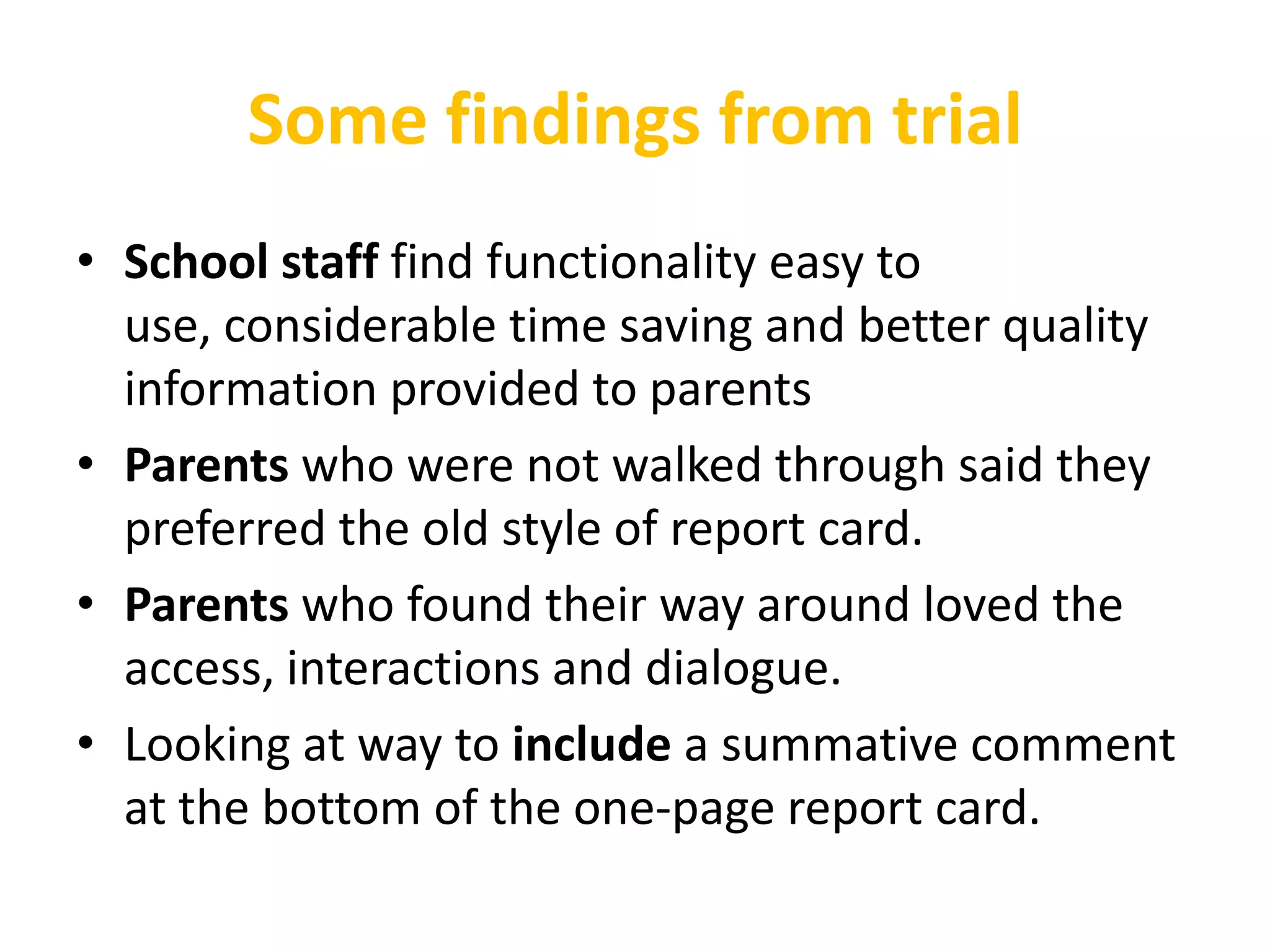 Some findings from trial
• School staff find functionality easy to
  use, considerable time saving and better quality
  information provided to parents
• Parents who were not walked through said they
  preferred the old style of report card.
• Parents who found their way around loved the
  access, interactions and dialogue.
• Looking at way to include a summative comment
  at the bottom of the one-page report card.
 