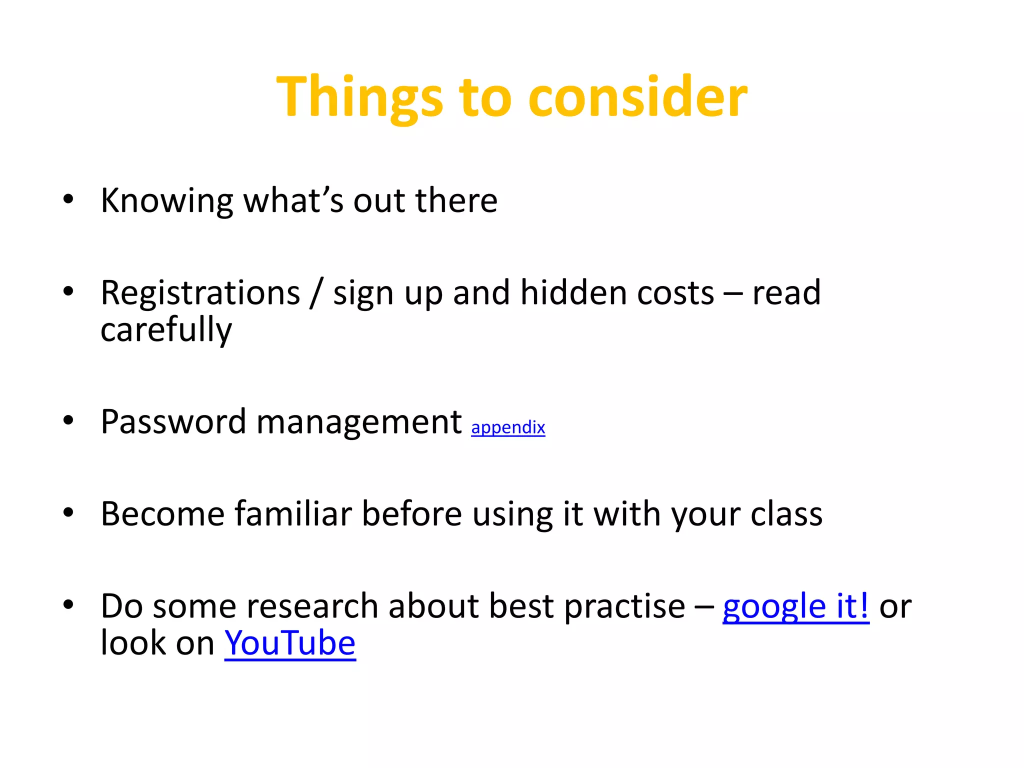 Things to consider
• Knowing what’s out there

• Registrations / sign up and hidden costs – read
  carefully

• Password management appendix

• Become familiar before using it with your class

• Do some research about best practise – google it! or
  look on YouTube
 