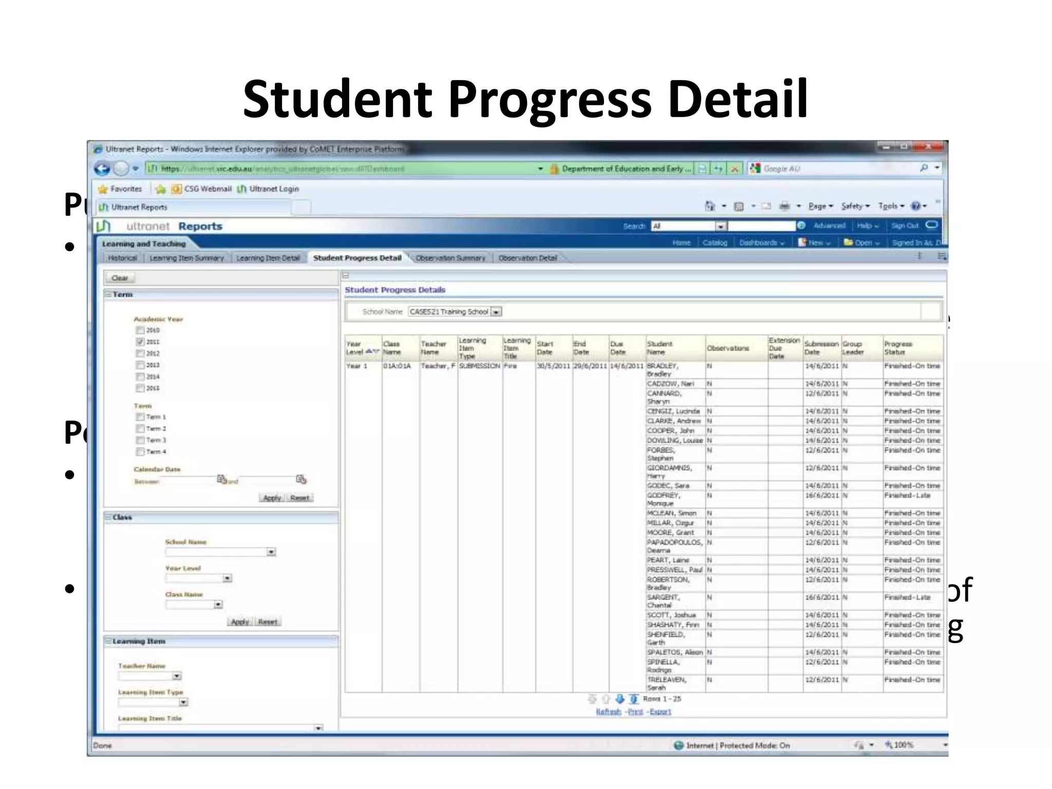 Student Progress Detail
Purpose
• The Student Progress Detail report displays the Learning
  Items assigned to students within a defined period. For
  each individual Learning Item you will be able to view the
  details of all of the students assigned, including their
  progress in relation to completing the Learning Item.
Potential Scenarios
• By filtering for a specific Learning Item you can view the
  progress of all of the students assigned to that Learning
  Item.
• By filtering on the Progress you will be able to view a list of
  all assigned students yet to complete a particular Learning
  Item.
 