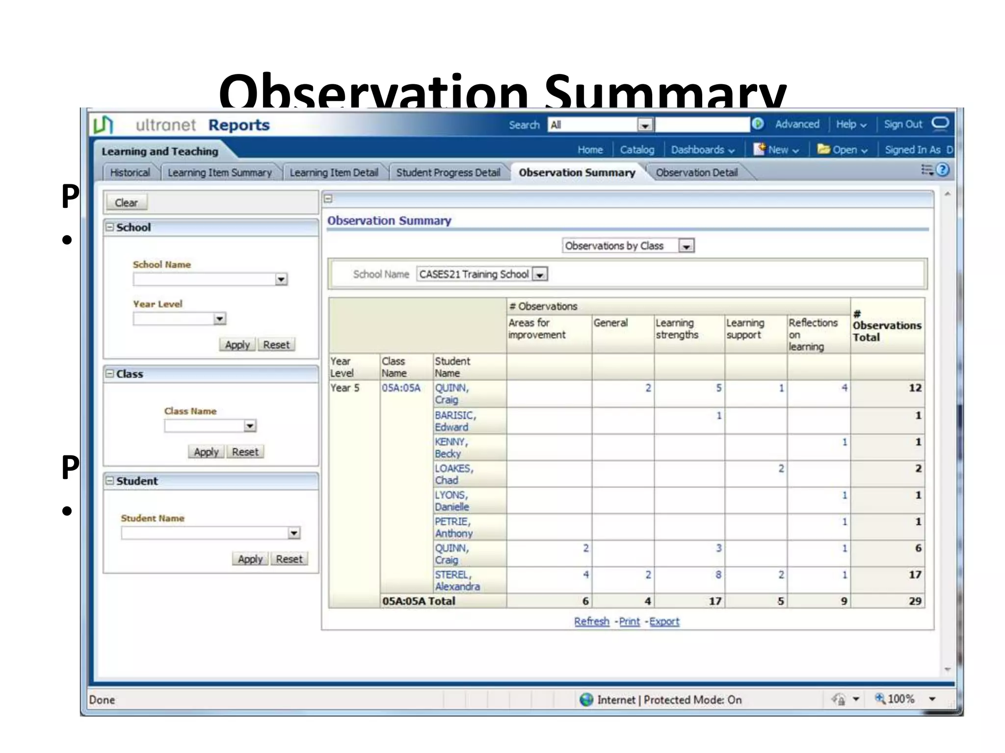 Observation Summary
Purpose
• The Observation Summary report displays, for each of
  the Teachers classes, the number of Observations
  recorded against each student. These Observations are
  recorded against 5 key categories and include
  Observations recorded by Teachers, Parents and the
  Student.
Potential Scenarios
• By clicking on any of the hyperlinked numbers the
  Observation Detail report will be displayed with an
  itemised view of that Observation Category for that
  particular student.
 