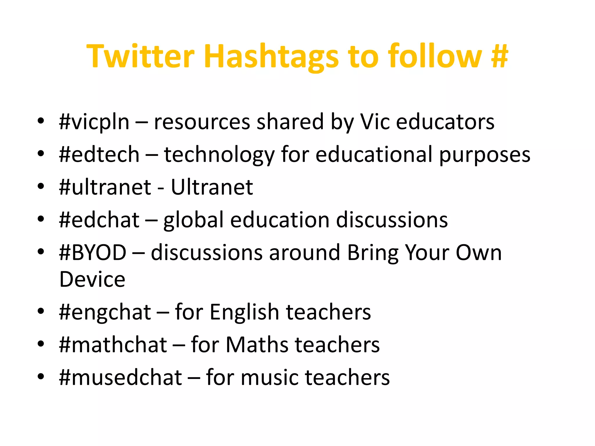 Twitter Hashtags to follow #
• #vicpln – resources shared by Vic educators
• #edtech – technology for educational purposes
• #ultranet - Ultranet
• #edchat – global education discussions
• #BYOD – discussions around Bring Your Own
  Device
• #engchat – for English teachers
• #mathchat – for Maths teachers
• #musedchat – for music teachers
 