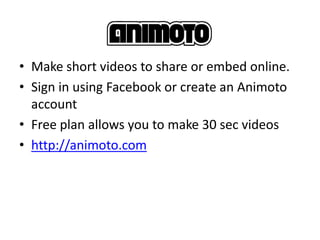 • Make short videos to share or embed online.
• Sign in using Facebook or create an Animoto
  account
• Free plan allows you to make 30 sec videos
• http://animoto.com
 