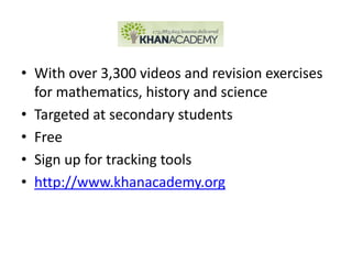 • With over 3,300 videos and revision exercises
  for mathematics, history and science
• Targeted at secondary students
• Free
• Sign up for tracking tools
• http://www.khanacademy.org
 