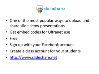 • One of the most popular ways to upload and
  share slide show presentations
• Get embed codes for Ultranet use
• Free
• Sign up with your Facebook account
• Create a class account for your students
• http://www.slideshare.net
 