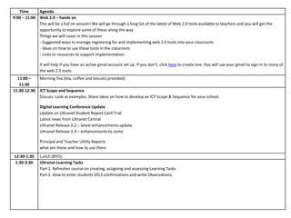 Time      Agenda
9:00 – 11:00 Web 2.0 – hands on
             This will be a full on session! We will go through a long list of the latest of Web 2.0 tools available to teachers and you will get the
             opportunity to explore some of these along the way.
             Things we will cover in this session
             - Suggested ways to manage registering for and implementing web 2.0 tools into your classroom.
             - Ideas on how to use these tools in the classroom.
             - Links to resources to support implementation.

               It will help if you have an active gmail account set up. If you don’t, click here to create one. You will use your gmail to sign in to many of
               the web 2.0 tools.
  11:00 –      Morning Tea (tea, coffee and biscuits provided)
   11:30
11:30-12:30    ICT Scope and Sequence
               Discuss. Look at examples. Share ideas on how to develop an ICT Scope & Sequence for your school.

               Digital Learning Conference Update
               Update on Ultranet Student Report Card Trial
               Latest news from Ultranet Central
               Ultranet Release 3.2 – latest enhancements update
               Ultranet Release 3.3 – enhancements to come

               Principal and Teacher Utility Reports
               what are these and how to use them
12:30-1:30     Lunch (BYO)
1:30-3:30      Ultranet Learning Tasks
               Part 1. Refresher course on creating, assigning and assessing Learning Tasks
               Part 2. How to enter students VELS confirmations and write Observations.
 